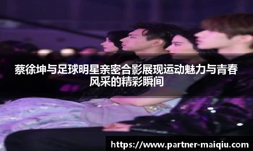 蔡徐坤与足球明星亲密合影展现运动魅力与青春风采的精彩瞬间